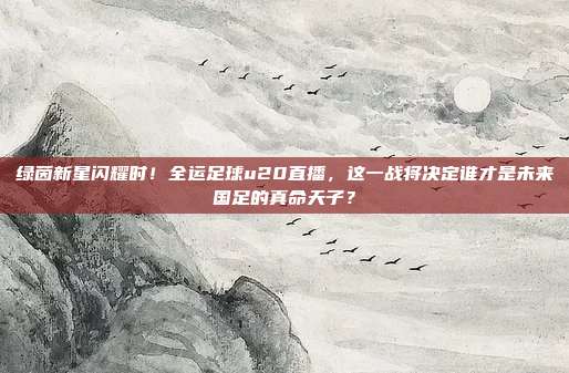 绿茵新星闪耀时！全运足球u20直播，这一战将决定谁才是未来国足的真命天子？