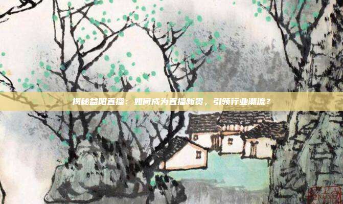 揭秘益阳直播：如何成为直播新贵，引领行业潮流？