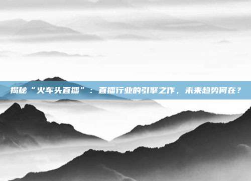 揭秘“火车头直播”:直播行业的引擎之作,未来趋势何在?