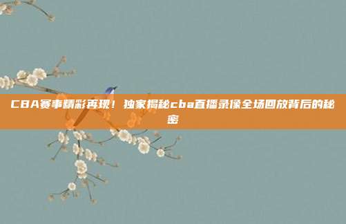 CBA赛事精彩再现！独家揭秘cba直播录像全场回放背后的秘密