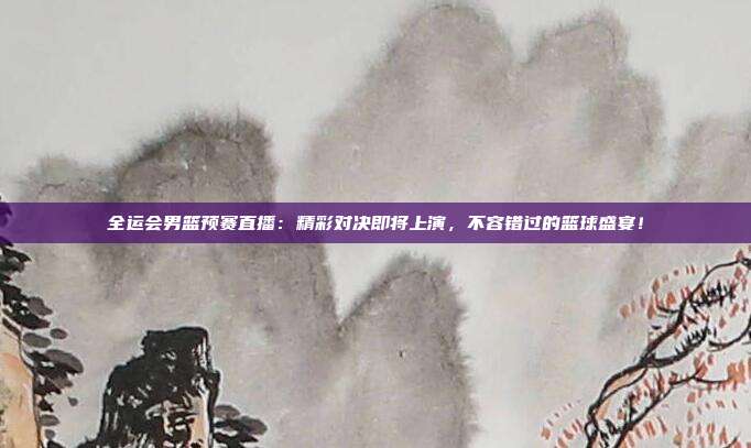 全运会男篮预赛直播：精彩对决即将上演，不容错过的篮球盛宴！