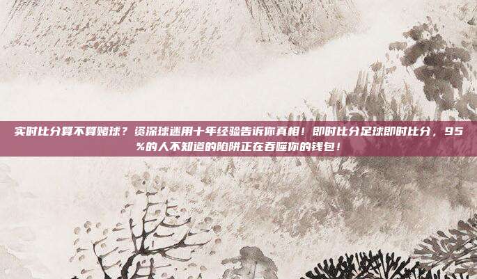 实时比分算不算赌球？资深球迷用十年经验告诉你真相！即时比分足球即时比分，95%的人不知道的陷阱正在吞噬你的钱包！