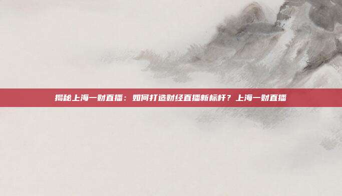 揭秘上海一财直播:如何打造财经直播新标杆?上海一财直播