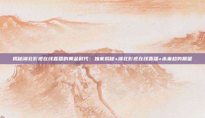 揭秘湖北影视在线直播的黄金时代:独家揭秘+湖北影视在线直播+未来趋势展望