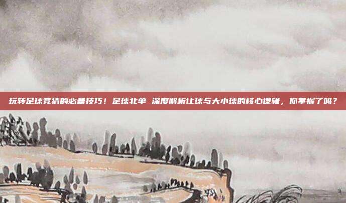玩转足球竞猜的必备技巧！足球北单 深度解析让球与大小球的核心逻辑，你掌握了吗？