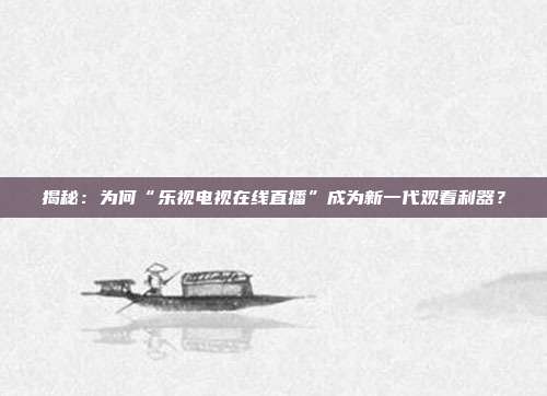 揭秘:为何“乐视电视在线直播”成为新一代观看利器?