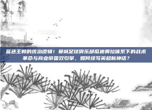 蓝色王朝的统治逻辑！曼城足球俱乐部瓜迪奥拉体系下的战术革命与商业帝国双引擎，如何续写英超新神话？