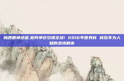 梅西眼神绝望,裁判争议引爆全球! 2016年世界杯 背后不为人知的悲情剧本