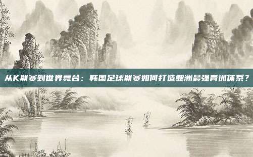 从K联赛到世界舞台：韩国足球联赛如何打造亚洲最强青训体系？
