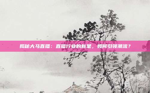 揭秘大马直播：直播行业的新星，如何引领潮流？