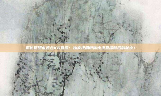 揭秘昆明电视台K6直播：独家视角带你走进直播背后的秘密！
