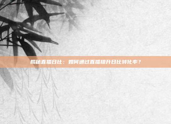 揭秘直播日比：如何通过直播提升日比转化率？