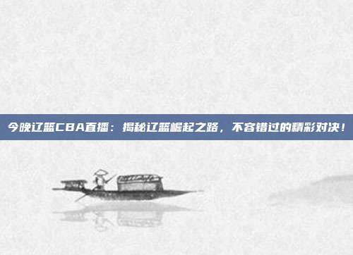 今晚辽篮CBA直播：揭秘辽篮崛起之路，不容错过的精彩对决！