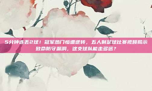 5分钟连丢2球！冠军热门惨遭逆转，五人制足球比赛视频揭示致命防守漏洞，这支球队能走多远？