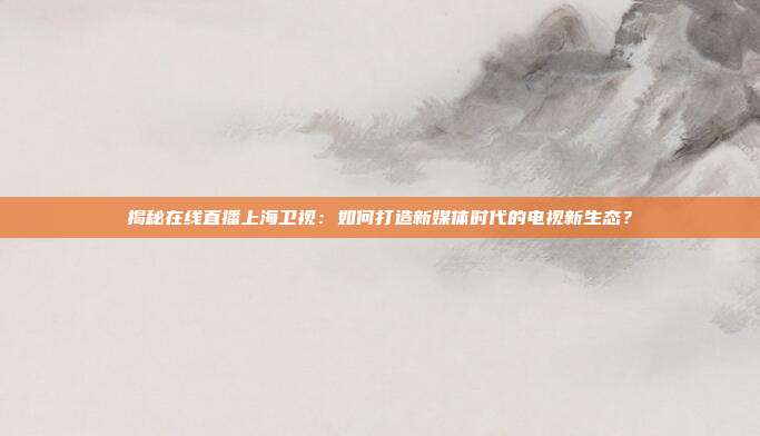 揭秘在线直播上海卫视：如何打造新媒体时代的电视新生态？