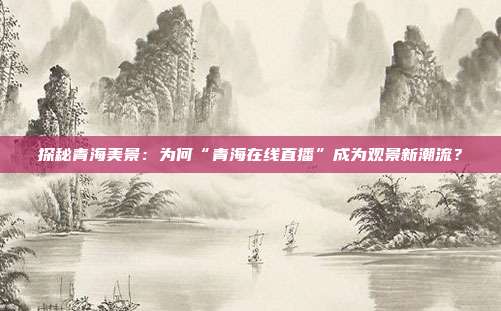 探秘青海美景：为何“青海在线直播”成为观景新潮流？
