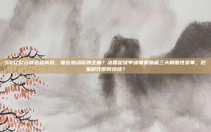 52亿欧元转会窗背后，谁在撼动欧洲王座？法国足球甲级联赛暗藏三大颠覆性变革，巨星时代即将终结？