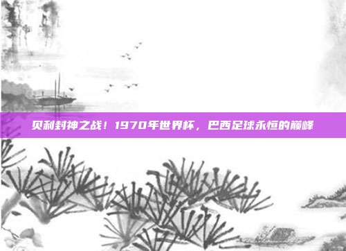 贝利封神之战！1970年世界杯，巴西足球永恒的巅峰