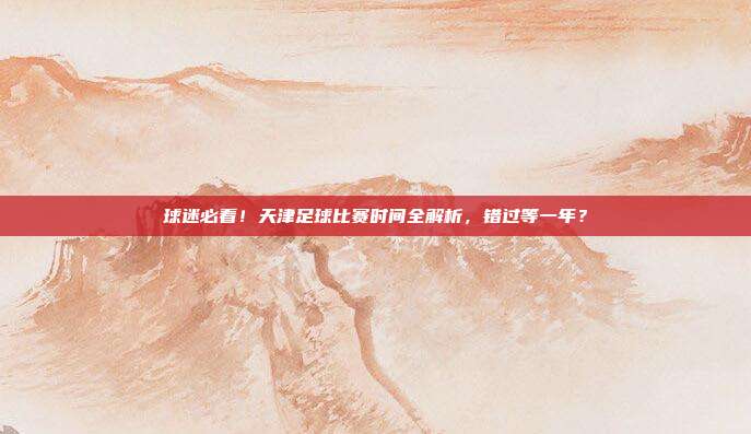 球迷必看！天津足球比赛时间全解析，错过等一年？