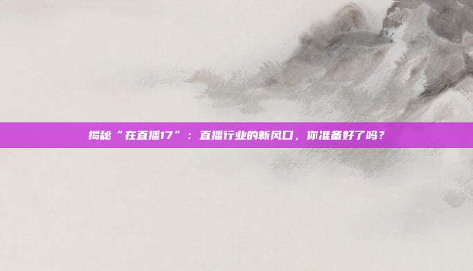 揭秘“在直播17”：直播行业的新风口，你准备好了吗？
