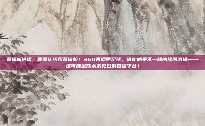 看球新选择，颠覆传统观赛体验！360直播吧足球，带你感受不一样的绿茵激情——这可能是你从未见过的直播平台！