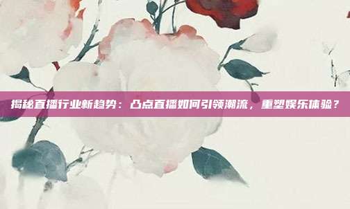 揭秘直播行业新趋势:凸点直播如何引领潮流,重塑娱乐体验?