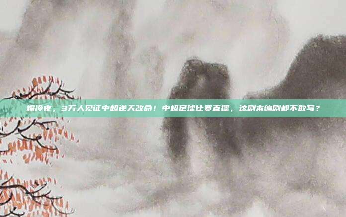 爆冷夜，3万人见证中超逆天改命！中超足球比赛直播，这剧本编剧都不敢写？