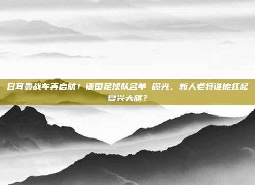 日耳曼战车再启航！德国足球队名单 曝光，新人老将谁能扛起复兴大旗？