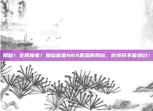 揭秘！全网独家！那些能看NBA直播的网站，你绝对不能错过！