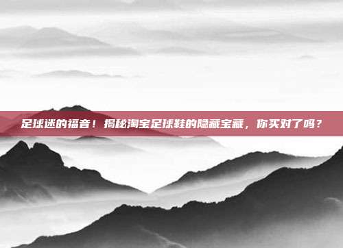 足球迷的福音！揭秘淘宝足球鞋的隐藏宝藏，你买对了吗？
