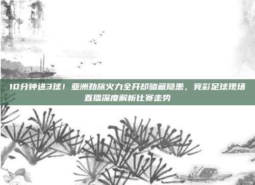 10分钟进3球！亚洲劲旅火力全开却暗藏隐患，竞彩足球现场直播深度解析比赛走势