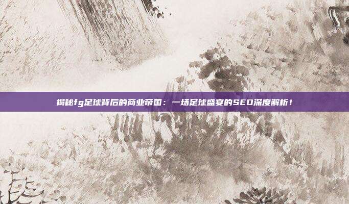 揭秘fg足球背后的商业帝国：一场足球盛宴的SEO深度解析！
