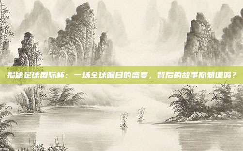 揭秘足球国际杯：一场全球瞩目的盛宴，背后的故事你知道吗？