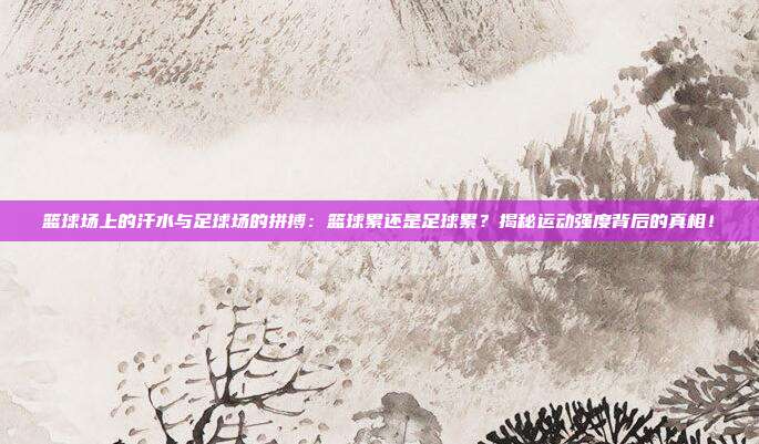 篮球场上的汗水与足球场的拼搏：篮球累还是足球累？揭秘运动强度背后的真相！