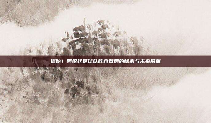 揭秘！阿根廷足球队阵容背后的秘密与未来展望