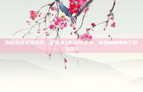 揭秘足球宝贝乔丹：足球场上的时尚女神，背后的故事你了解多少？