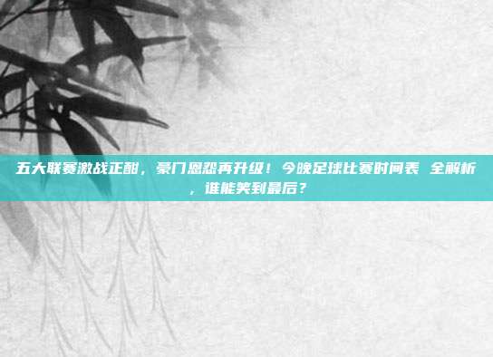 五大联赛激战正酣，豪门恩怨再升级！今晚足球比赛时间表 全解析，谁能笑到最后？