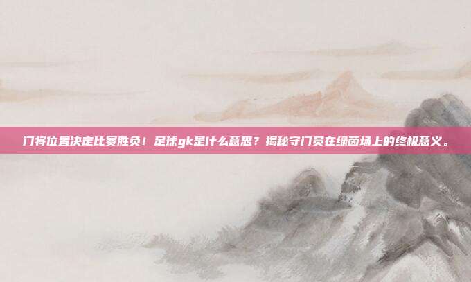 门将位置决定比赛胜负！足球gk是什么意思？揭秘守门员在绿茵场上的终极意义。