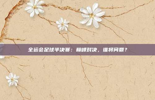 全运会足球半决赛：巅峰对决，谁将问鼎？