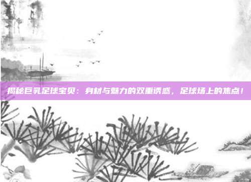揭秘巨乳足球宝贝：身材与魅力的双重诱惑，足球场上的焦点！