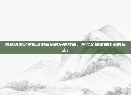 揭秘法国足球队队徽背后的历史故事，探寻足球精神传承的标志！
