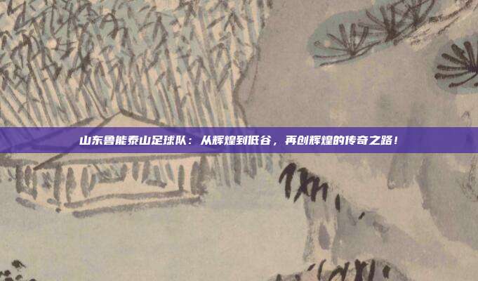 山东鲁能泰山足球队：从辉煌到低谷，再创辉煌的传奇之路！