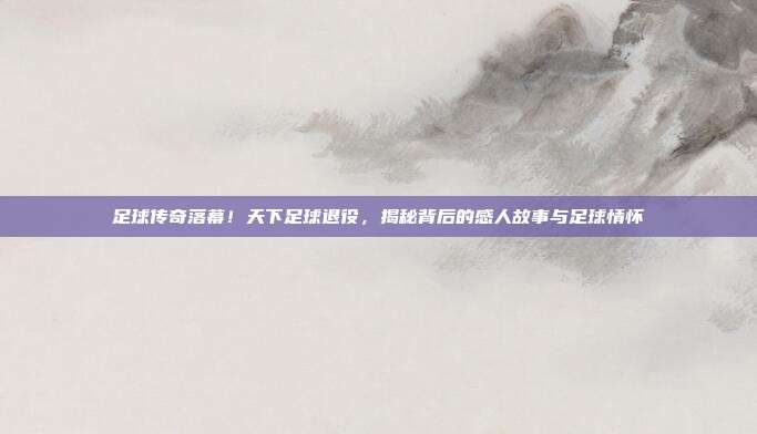 足球传奇落幕！天下足球退役，揭秘背后的感人故事与足球情怀
