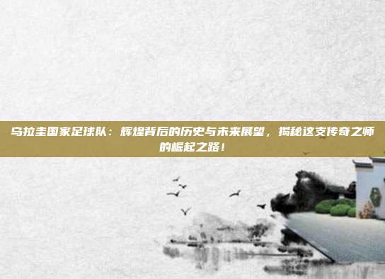 乌拉圭国家足球队：辉煌背后的历史与未来展望，揭秘这支传奇之师的崛起之路！