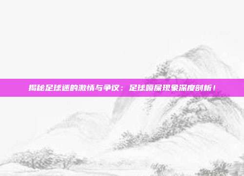 揭秘足球迷的激情与争议：足球喷屎现象深度剖析！