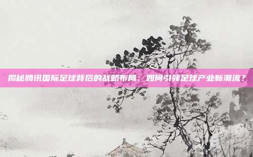 揭秘腾讯国际足球背后的战略布局：如何引领足球产业新潮流？