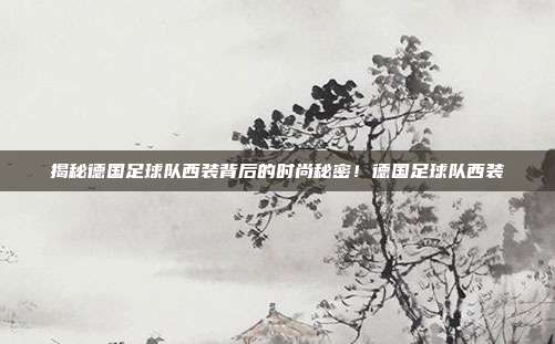 揭秘德国足球队西装背后的时尚秘密!德国足球队西装