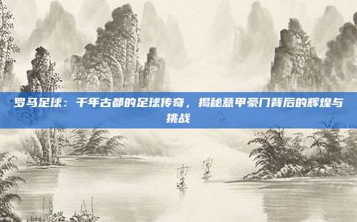 罗马足球：千年古都的足球传奇，揭秘意甲豪门背后的辉煌与挑战