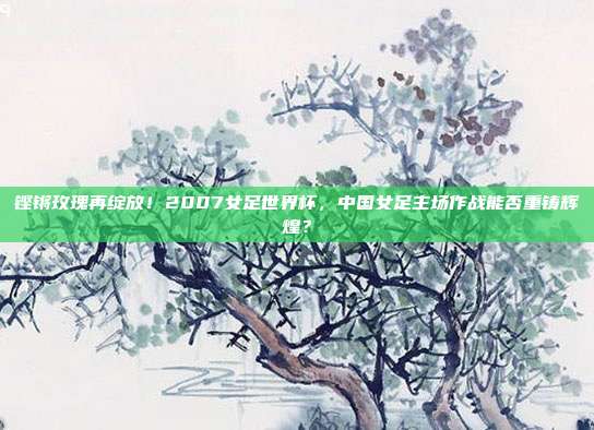 铿锵玫瑰再绽放！2007女足世界杯，中国女足主场作战能否重铸辉煌？