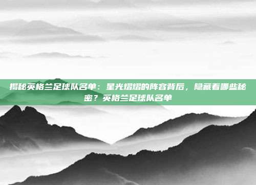 揭秘英格兰足球队名单：星光熠熠的阵容背后，隐藏着哪些秘密？英格兰足球队名单